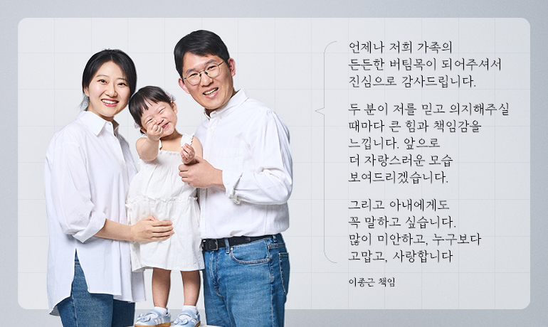 이종근 책임 가족 언제나 저희 가족의 든든한 버팀목이 되어주셔서 진심으로 감사드립니다. 두 분이 저를 믿고 의지해주실 때마다 큰 힘과 책임감을 느낍니다. 앞으로 더 자랑스러운 모습 보여드리겠습니다. 그리고 아내에게도 꼭 말하고 싶습니다. 많이 미안하고, 누구보다 고맙고, 사랑합니다 이종근 책임