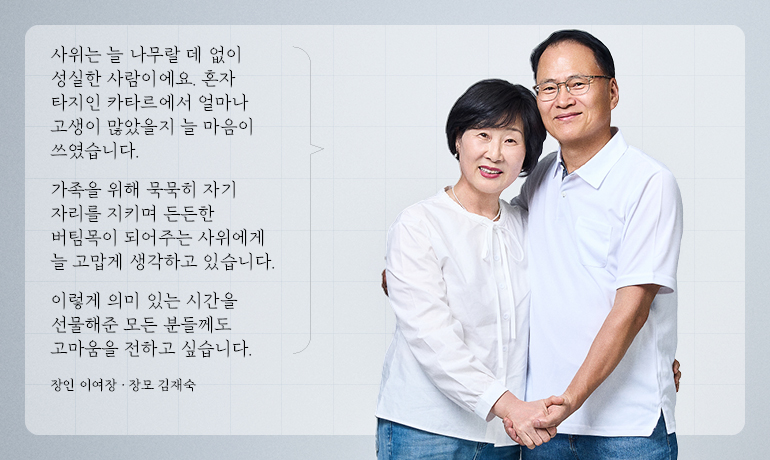 이종근 책임 장인 장모님 사위는 늘 나무랄 데 없이 성실한 사람이에요. 혼자 타지인 카타르에서 얼마나 고생이 많았을지 늘 마음이 쓰였습니다. 가족을 위해 묵묵히 자기 자리를 지키며 든든한 버팀목이 되어주는 사위에게 늘 고맙게 생각하고 있습니다. 이렇게 의미 있는 시간을 선물해준 모든 분들께도 고마움을 전하고 싶습니다. 장인 이여장 · 장모 김재숙