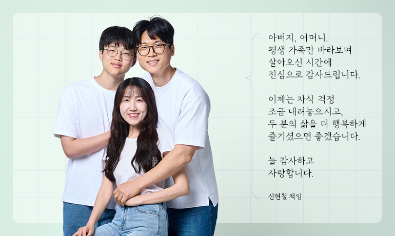 신현철 책임 가족 아버지, 어머니. 평생 가족만 바라보며 살아오신 시간에 진심으로 감사드립니다. 이제는 자식 걱정 조금 내려놓으시고, 두 분의 삶을 더 행복하게 즐기셨으면 좋겠습니다. 늘 감사하고 사랑합니다. 신현철 책임