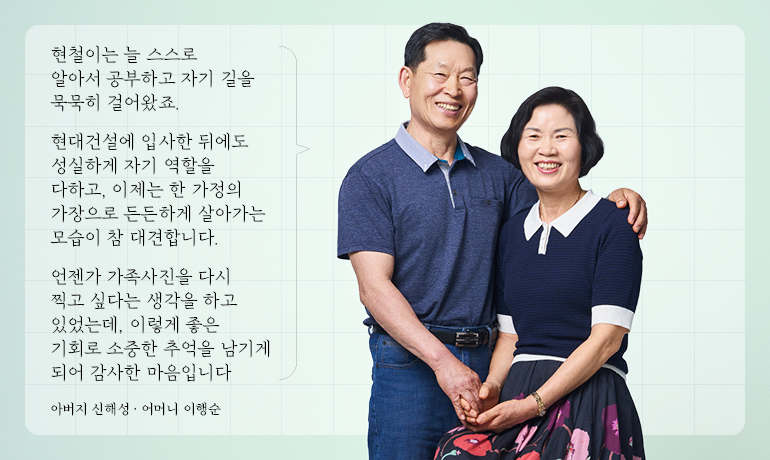 신현철 책임 부모님 현철이는 늘 스스로 알아서 공부하고 자기 길을 묵묵히 걸어왔죠. 현대건설에 입사한 뒤에도 성실하게 자기 역할을 다하고, 이제는 한 가정의 가장으로 든든하게 살아가는 모습이 참 대견합니다. 언젠가 가족사진을 다시 찍고 싶다는 생각을 하고 있었는데, 이렇게 좋은 기회로 소중한 추억을 남기게 되어 감사한 마음입니다 아버지 신해성 · 어머니 이행순