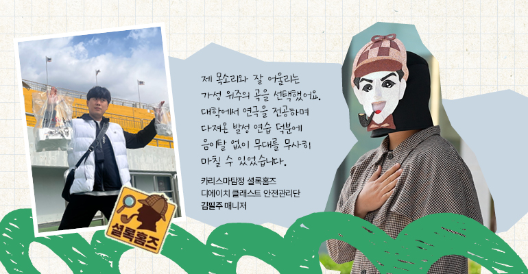 카리스마탐정 셜록홈즈 | 디에이치 클래스트 안전관리단 김필주 매니저 제 목소리와 잘 어울리는 가성 위주의 곡을 선택했어요. 연극과 시절부터 꾸준히 다져온 발성 연습 덕분에 음이탈 없이 무대를 무사히 마칠 수 있었습니다.